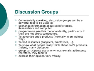 Discussion Groups Commercially speaking, discussion groups can be a powerful tool to be used to: Exchange information about specific topics. Researchers and computer programmers use this tool abundantly, particularly if they are not direct competitors. To advertise one’s products (normally in an indirect way). To find resources (suppliers, employees, …). To know what people really think about one’s products. Indeed, many discussion group participants use anonymous e-mails addresses; therefore, they tend to express their opinion very frankly. 