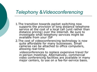 Telephon y & Videoconferencing 1.The transition towards packet switching now supports the provision of long distance telephone service at the cost of a local call (unit rather than distance pricing) over the Internet. Be sure to investigate what telephony services might be available from your ISP 2.The cost of videoconferencing technology is now quite affordable for many businesses. Small cameras can be attached to office computers, allowing real-time videoconferences to replace expensive travel for in-person meetings. Alternatively, commercial video conferencing facilities are available in many major centers, to use on a fee-for-service basis. 