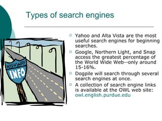 Types of search engines Yahoo and Alta Vista are the most useful search engines for beginning searches. Google, Northern Light, and Snap access the greatest percentage of the World Wide Web--only around 15-16%. Dogpile will search through several search engines at once. A collection of search engine links is available at the OWL web site:  owl.english.purdue.edu 