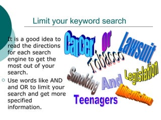 Limit your keyword search It is a good idea to read the directions for each search engine to get the most out of your search. Use words like AND and OR to limit your search and get more specified information. Tobacco Legislation Lawsuit Smoking And Or Cancer Advertising Teenagers 