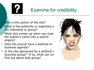 Examine for credibility Who is the author of the site? What is the authority or expertise of the individual or group? What else comes up when you type the author’s name into a search engine? Does the source have a political or business agenda? Is the site sponsored by a political or business group?  If so, what can you find out about that group? 