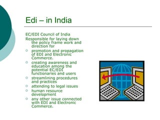 Edi – in India EC/EDI Council of India  Responsible for laying down the policy frame work and direction for  promotion and propagation of EDI and Electronic Commerce.  creating awareness and education among the potential EC/EDI functionaries and users  streamlining procedures and practices  attending to legal issues  human resource development  any other issue connected  with EDI and Electronic Commerce.  