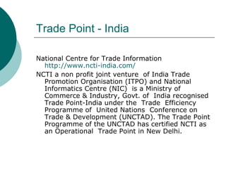 Trade Point - India National Centre for Trade Information http://www.ncti-india.com / NCTI a non profit joint venture  of India Trade Promotion Organisation (ITPO) and National Informatics Centre (NIC)  is a Ministry of Commerce & Industry, Govt. of  India recognised Trade Point-India under the  Trade  Efficiency Programme of  United Nations  Conference on Trade & Development (UNCTAD). The Trade Point Programme of the UNCTAD has certified NCTI as an Operational  Trade Point in New Delhi.  