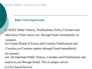 SUBSCRIBE NEWS LETTERS http://www.ieport.com (i) DGFT Public Notices, Notifications, Policy Circulars and  other local Trade notices etc. through Email immediately on issuance. (ii) Central Board of Excise and Customs Notifications and Circulars on Customs matters through Email immediately  on issuance. (iii)  all important Public Notices, Circulars and Notifications and  send it to you through Email. This is unique service  (iv) Fee based Service.  
