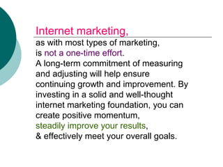Internet marketing,  as with most types of marketing, is  not a one-time effort . A long-term commitment of measuring and adjusting will help ensure continuing growth and improvement. By investing in a solid and well-thought internet marketing foundation, you can create positive momentum,  steadily improve your results , & effectively meet your overall goals.   