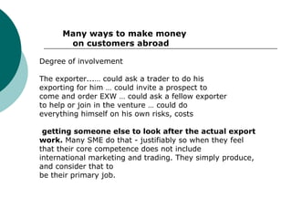 Many ways to make money    on customers abroad Degree of involvement The exporter...… could ask a trader to do his exporting for him … could invite a prospect to come and order EXW … could ask a fellow exporter to help or join in the venture … could do everything himself on his own risks, costs getting someone else to look after the actual export work.  Many SME do that - justifiably so when they feel that their core competence does not include international marketing and trading. They simply produce, and consider that to be their primary job. 