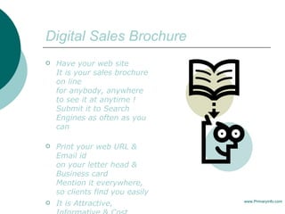 Digital Sales Brochure Have your web site  It is your sales brochure on line  for anybody, anywhere to see it at anytime !  Submit it to Search Engines as often as you can Print your web URL &  Email id  on your letter head & Business card Mention it everywhere, so clients find you easily It is Attractive, Informative & Cost Effective www.Primaryinfo.com 