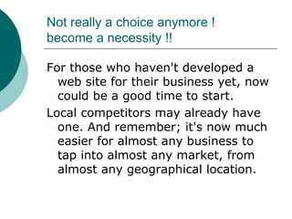 Not really a choice anymore !  become a necessity !! For those who haven't developed a web site for their business yet, now could be a good time to start.  Local competitors may already have one. And remember; it's now much easier for almost any business to tap into almost any market, from almost any geographical location. 