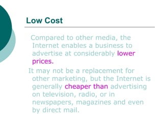 Low Cost   Compared to other media, the Internet enables a business to advertise at considerably  lower prices. It may not be a replacement for other marketing, but the Internet is generally  cheaper than  advertising on television, radio, or in newspapers, magazines and even by direct mail.  