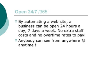 Open 24/7  /365 By automating a web site, a business can be open 24 hours a day, 7 days a week. No extra staff costs and no overtime rates to pay!  Anybody can see from anywhere @ anytime ! 