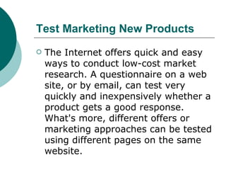 Test Marketing New Products   The Internet offers quick and easy ways to conduct low-cost market research. A questionnaire on a web site, or by email, can test very quickly and inexpensively whether a product gets a good response. What's more, different offers or marketing approaches can be tested using different pages on the same website.  