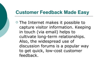 Customer Feedback Made Easy   The Internet makes it possible to capture visitor information. Keeping in touch (via email) helps to cultivate long-term relationships. Also, the widespread use of discussion forums is a popular way to get quick, low-cost customer feedback.  