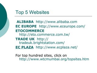 Top 5 Websites ALIBABA     http:// www.alibaba.com EC EUROPE    http://www.eceurope.com/ ETOCOMMERCE    http:// eto.commerce.com.tw / TRADE UK    http:// tradeuk.brightstation.com / EC PLAZA    http:// www.ecplaza.net / For top hundred sites, click on http://www.wtcmumbai.org/topsites.htm 