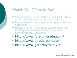Watch Out Offers to Buy Search Google: Trade Portals > Results 1 - 10 of about 240,000. Search took 0.12 seconds. Market Place for all Categories or Specific Product Categories Services : Free , Fee based, Business Centers, Catalogue Show Case, Virtual Trade Fairs , Bulletin Boards, Directories http://www.foreign-trade.com/ http://www.etraderoom.com http://www.gatewaytoitaly.it www.primaryinfo.com 