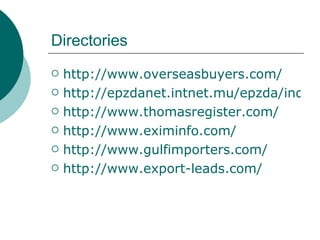 Directories http://www.overseasbuyers.com/ http://epzdanet.intnet.mu/epzda/index.html http://www.thomasregister.com/ http://www.eximinfo.com/ http://www.gulfimporters.com/ http://www.export-leads.com/ 