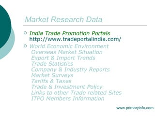 Market Research Data India Trade Promotion Portals   http://www.tradeportalindia.com/ World Economic Environment   Overseas Market Situation   Export & Import Trends   Trade Statistics   Company & Industry Reports   Market Surveys   Tariffs & Taxes   Trade & Investment Policy   Links to other Trade related Sites   ITPO Members Information  www.primaryinfo.com 