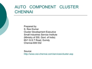 AUTO  COMPONENT  CLUSTER CHENNAI Prepared by S. Ravi Kumar Cluster Development Executive Small Industries Service Institute (Ministry of SSI, Govt. of India) 65/1 G.S.T Road, Guindy Chennai-600 032 Source: http://www.sisi-chennai.com/services/cluster.asp 