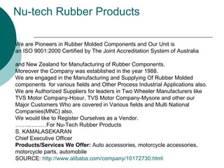 Nu-tech Rubber Products   We are Pioneers in Rubber Molded Components and Our Unit is  an ISO 9001:2000 Certified by The Joint Accreditation System of Australia  and New Zealand for Manufacturing of Rubber Components.  Moreover the Company was established in the year 1988.  We are engaged in the Manufacturing and Supplying Of Rubber Molded  components  for various fields and Other Process Industrial Applications also.  We are Authorized Suppliers for leaders in Two Wheeler Manufacturers like  TVS Motor Company-Hosur, TVS Motor Company-Mysore and other our  Major Customers Who are covered in Various fields and Multi National  Companies(MNC) also.  We would like to Register Ourselves as a Vendor.  ……..………For Nu-Tech Rubber Products  S. KAMALASEKARAN  Chief Executive Officer  Products/Services We Offer:  Auto accessories, motorcycle accessories,  motorcycle parts, automobile SOURCE:  http://www.alibaba.com/company/10172730.html 