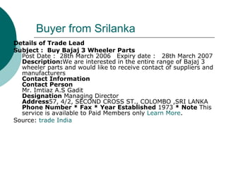 Buyer from Srilanka Details of Trade Lead Subject :  Buy Bajaj 3 Wheeler Parts      Post Date :  28th March 2006     Expiry date :     28th March 2007   Description: We are interested in the entire range of Bajaj 3 wheeler parts and would like to receive contact of suppliers and manufacturers    Contact Information Contact Person  Mr. Imtiaz A.S Gadit Designation  Managing Director Address 57, 4/2, SECOND CROSS ST., COLOMBO ,SRI LANKA  Phone Number *   Fax *   Year Established  1973  *   Note  This service is available to Paid Members only  Learn More .  Source:  trade India 