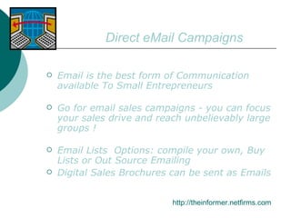 Direct eMail Campaigns Email is the best form of Communication available To Small Entrepreneurs Go for email sales campaigns - you can focus your sales drive and reach unbelievably large groups ! Email Lists  Options: compile your own, Buy Lists or Out Source Emailing Digital Sales Brochures can be sent as Emails http://theinformer.netfirms.com 