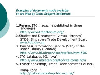 Examples of documents made available on the Web by Trade Support Institutions 1.Foru m, ITC magazine published in three languages: http://www.tradeforum.org/ 2.Studies and Documents (virtual libraries) STDB, Singapore Trade Development Board  www.tdb.gov.sg 3. Business Information Service (STB) of the British Library (London): http://www.bl.uk/services/stb/bis.html#BC 4. ITC databases (Geneva): http://www.intracen.org/tdc/welcome.htm 5.  Cyber bookshop, Trade Development Council,  Hong-Kong  :  http://cyberbookshop.tdc.org.hk/ 