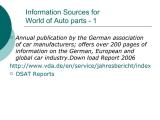 Information Sources for  World of Auto parts - 1 Annual publication by the German association of car manufacturers; offers over 200 pages of information on the German, European and global car industry.Down load Report 2006 http://www.vda.de/en/service/jahresbericht/index.html OSAT Reports 