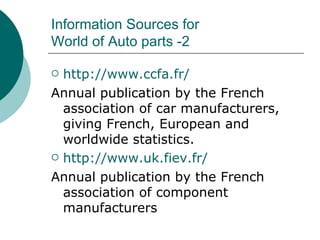 Information Sources for  World of Auto parts -2 http:// www.ccfa.fr / Annual publication by the French association of car manufacturers, giving French, European and worldwide statistics. http://www.uk.fiev.fr/ Annual publication by the French association of component manufacturers 