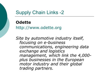 Supply Chain Links -2 Odette http://www.odette.org Site by automotive industry itself, focusing on e-business communications, engineering data exchange and logistics management, which link the 4,000-plus businesses in the European motor industry and their global trading partners. 