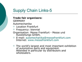 Supply Chain Links-5 Trade fair organisers: GERMANY Automechanika Location Frankfurt Frequency: biennial Organisation: Messe Frankfurt - Messe und Ausstellungs GmbH, E-mail:  [email_address] Internet:  www.messefrankfurt.com The world’s largest and most important exhibition of automotive parts and equipment.  Attended in particular by distributors and wholesalers. 