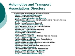 Automotive and Transport Associations Directory Alliance of Automobile Manufacturers http://www.autoalliance.org American Glovebox Society http://www.gloveboxsociety.org Association of International Automobile Manufacturers  http://www.aiam.org Brake Manufacturers Council http://www.brakecouncil.org International Truck Parts Association http://www.itpa.com Mobile Air Conditioning Society http://www.imaca.org Motorcycle Industry Council http://www.mic.org National Association of Trailer Manufacturers http://www.natm.com National Marine Electronics Association http://www.nmea.org National Marine Manufacturers Association http://www.nmma.org National Truck Equipment Association http://www.ntea.com Offshore Marine Service Association http://www.offshoremarine.org Shipbuilders Council of America http:// www.shipbuilders.org 