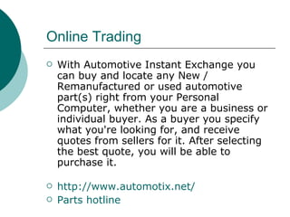 Online Trading  With Automotive Instant Exchange you can buy and locate any New / Remanufactured or used automotive part(s) right from your Personal Computer, whether you are a business or individual buyer. As a buyer you specify what you're looking for, and receive quotes from sellers for it. After selecting the best quote, you will be able to purchase it.     http://www.automotix.net/ Parts hotline 