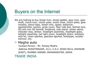 Buyers on the Internet We are looking to buy break liver, break paddle, gear liver, gear shaft, clutch liver, clutch yoke, clutch shoe, clutch plate, gear mootha, petrol tape, wheel rims, spoke, ballancer, speedometer waram, gripe cover, fiber side box, helmat lock, ISI and non ISI helmat, breakrod, side stand, center stand, indicator stay, blnker, headlight assembly, headlight glass, taillight assembly, tail light cover, headlight doom, kickboss with kit, chain sporket, gearbox sporket, forkepipe, scootor silencer, etc.  Megha auto Contact Person : Mr. Pankaj Modha  Address SHAKTINAGAR, 21/1, C.S.C. ROAD NO.6, DAHISAR (EAST), MUMBAI 400068 ,MAHARASHTRA ,INDIA   TRADE INDIA 