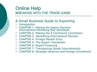Online Help  BREAKING INTO THE TRADE GAME A Small Business Guide to Exporting  Introduction   CHAPTER 1: Making the Export Decision   International Marketing Plan Workbook   CHAPTER 2: Making the E-Commerce Connection   CHAPTER 3: Identifying International Markets  CHAPTER 4: Foreign Market Entry   CHAPTER 5: The Export Transaction   CHAPTER 6: Export Financing   CHAPTER 7: Transporting Goods Internationally   CHAPTER 8: Strategic Alliances and Foreign Investment Opportunities     