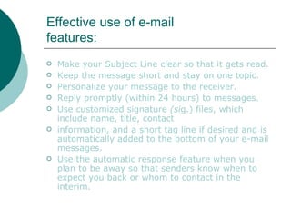 Effective use of e-mail features: Make your Subject Line clear so that it gets read. Keep the message short and stay on one topic. Personalize your message to the receiver. Reply promptly (within 24 hours) to messages. Use customized signature  (si g.) files, which include name, title, contact information, and a short tag line if desired and is automatically added to the bottom of your e-mail messages. Use the automatic response feature when you plan to be away so that senders know when to expect you back or whom to contact in the interim. 