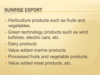 SUNRISE EXPORT

 Horticulture products such as fruits and
  vegetables.
 Green technology products such as wind
  turbines, electric cars, etc.
 Dairy products

 Value added marine products

 Processed fruits and vegetable products.

 Value added meat products ,etc.
 