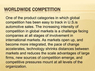 WORLDWIDE COMPETITION
One of the product categories in which global
competition has been easy to track in U.S.is
automotive sales. The increasing intensity of
competition in global markets is a challenge facing
companies at all stages of involvement in
international markets. As markets open up, and
become more integrated, the pace of change
accelerates, technology shrinks distances between
markets and reduces the scale advantages of large
firms, new sources of competition emerge, and
competitive pressures mount at all levels of the
organization.
 