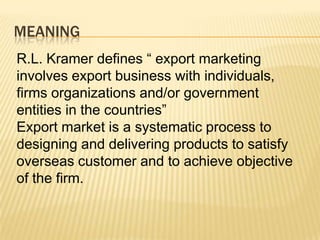 MEANING
R.L. Kramer defines “ export marketing
involves export business with individuals,
firms organizations and/or government
entities in the countries”
Export market is a systematic process to
designing and delivering products to satisfy
overseas customer and to achieve objective
of the firm.
 