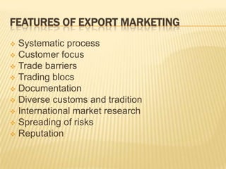 FEATURES OF EXPORT MARKETING
 Systematic process
 Customer focus
 Trade barriers
 Trading blocs
 Documentation
 Diverse customs and tradition
 International market research
 Spreading of risks
 Reputation
 