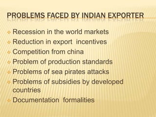PROBLEMS FACED BY INDIAN EXPORTER

 Recession in the world markets
 Reduction in export incentives

 Competition from china

 Problem of production standards

 Problems of sea pirates attacks

 Problems of subsidies by developed
  countries
 Documentation formalities
 
