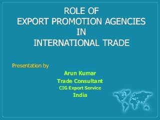 ROLE OF
EXPORT PROMOTION AGENCIES
IN
INTERNATIONAL TRADE
Presentation by
Arun Kumar
Trade Consultant
CIG Export Service
India
 