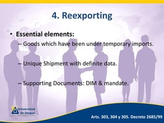 4. ReexportingEssential elements:Goods which have been under temporary imports.Unique Shipment with definite data.Supporting Documents: DIM & mandate.Arts. 303, 304 y 305. Decreto 2685/99