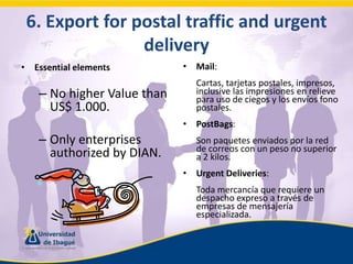 6. Exportfor postal traffic and urgentdeliveryEssentialelementsNo higher Value than US$ 1.000.Only enterprises authorized by DIAN.Mail:	Cartas, tarjetas postales, impresos, inclusive las impresiones en relieve para uso de ciegos y los envíos fono postales.PostBags:	Son paquetes enviados por la red de correos con un peso no superior a 2 kilos.UrgentDeliveries:	Toda mercancía que requiere un despacho expreso a través de empresas de mensajería especializada.