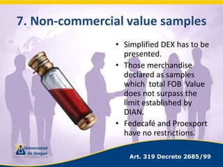 7. Non-commercialvaluesamplesSimplified DEX has to be presented.Those merchandise declared as samples which  total FOB  Value does not surpass the limit established by DIAN.Fedecafé and Proexport have no restrictions.Art. 319 Decreto 2685/99