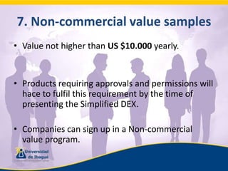 7. Non-commercialvaluesamplesValue not higher than US $10.000 yearly.Products requiring approvals and permissions will hace to fulfil this requirement by the time of presenting the Simplified DEX.Companies can sign up in a Non-commercial value program.