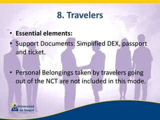 8. TravelersEssential elements:Support Documents: Simplified DEX, passport and ticket.Personal Belongings taken by travelers going out of the NCT are not included in this mode.