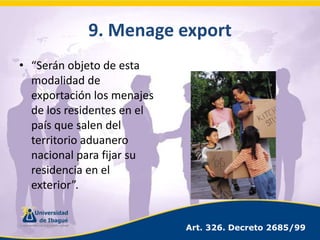 9. Menageexport“Serán objeto de esta modalidad de exportación los menajes de los residentes en el país que salen del territorio aduanero nacional para fijar su residencia en el exterior”.Art. 326. Decreto 2685/99