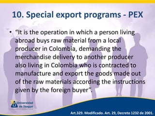 10. Specialexportprograms - PEX“It is the operation in which a person living abroad buys raw material from a local producer in Colombia, demanding the merchandise delivery to another producer also living in Colombia who is contracted to manufacture and export the goods made out of the raw materials according the instructions given by the foreign buyer”.Art.329. Modificado. Art. 29, Decreto 1232 de 2001.