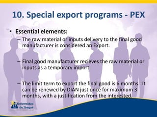 10. Specialexportprograms - PEXEssential elements:The raw material or inputs delivery to the final good manufacturer is considered an Export.Final good manufacturer recieves the raw material or inputs as a temporary import.The limit term to export the final good is 6 months.  It can be renewed by DIAN just once for maximum 3 months, with a justification from the interested.