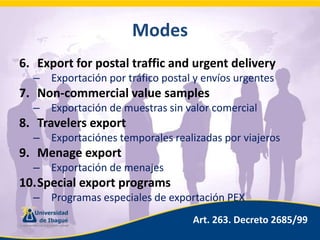 ModesExport for postal traffic and urgent deliveryExportación por tráfico postal y envíos urgentesNon-commercialvaluesamplesExportación de muestras sin valor comercialTravelersexportExportaciónes temporales realizadas por viajerosMenageexportExportación de menajesSpecialexportprogramsProgramas especiales de exportación PEXArt. 263. Decreto 2685/99