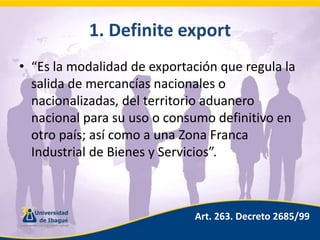 1. Definiteexport“Es la modalidad de exportación que regula la salida de mercancías nacionales o nacionalizadas, del territorio aduanero nacional para su uso o consumo definitivo en otro país; así como a una Zona Franca Industrial de Bienes y Servicios”.Art. 263. Decreto 2685/99